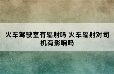 火车驾驶室有辐射吗 火车辐射对司机有影响吗